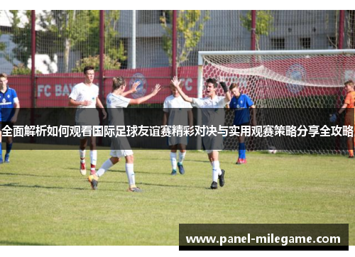 全面解析如何观看国际足球友谊赛精彩对决与实用观赛策略分享全攻略